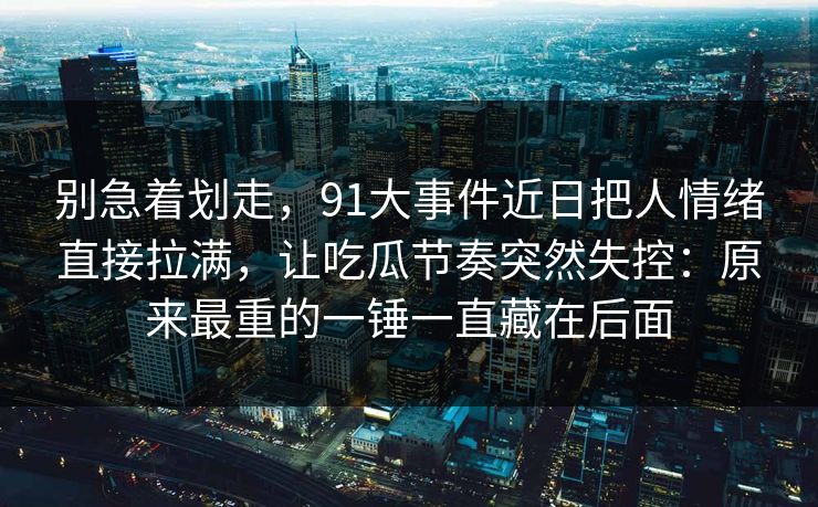 别急着划走，91大事件近日把人情绪直接拉满，让吃瓜节奏突然失控：原来最重的一锤一直藏在后面