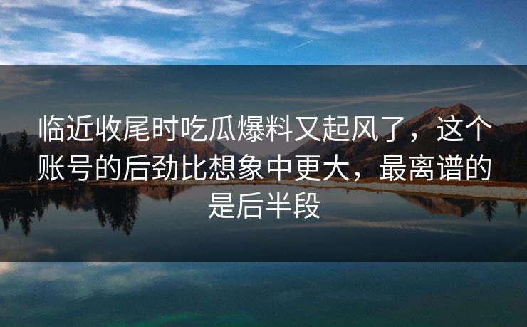临近收尾时吃瓜爆料又起风了，这个账号的后劲比想象中更大，最离谱的是后半段