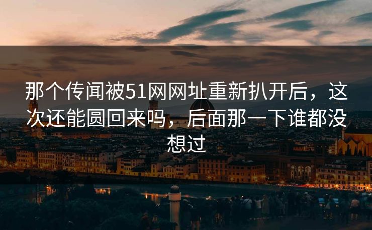 那个传闻被51网网址重新扒开后，这次还能圆回来吗，后面那一下谁都没想过