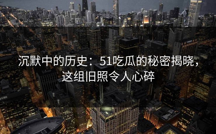 沉默中的历史：51吃瓜的秘密揭晓，这组旧照令人心碎