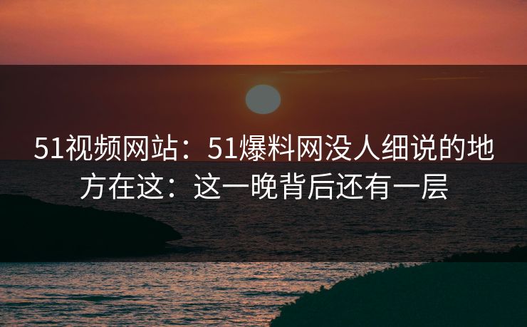 51视频网站：51爆料网没人细说的地方在这：这一晚背后还有一层