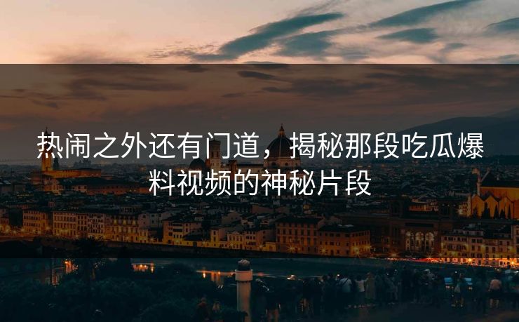 热闹之外还有门道,揭秘那段吃瓜爆料视频的神秘片段