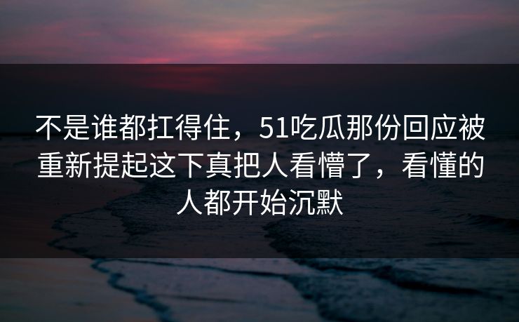 不是谁都扛得住,51吃瓜那份回应被重新提起这下真把人看懵了,看懂的人都开始沉默