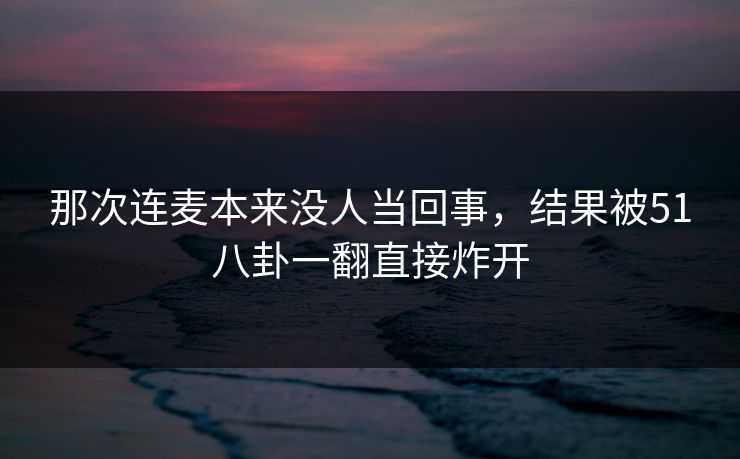 那次连麦本来没人当回事,结果被51八卦一翻直接炸开