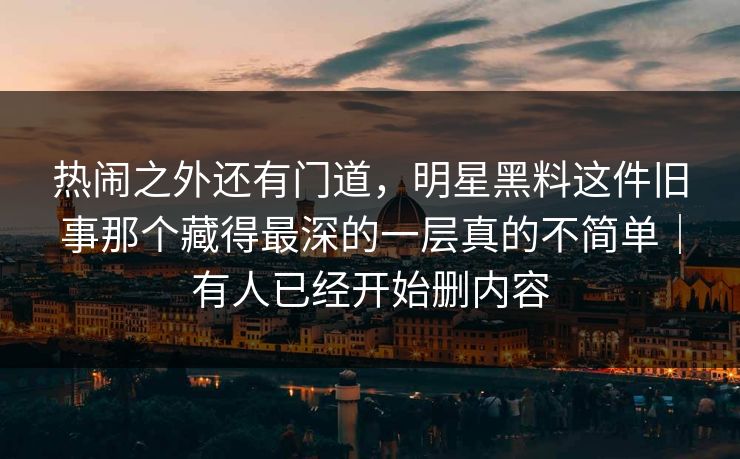 热闹之外还有门道，明星黑料这件旧事那个藏得最深的一层真的不简单｜有人已经开始删内容