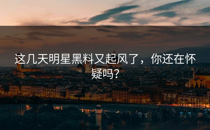 这几天明星黑料又起风了，你还在怀疑吗？