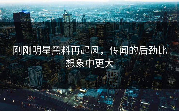 刚刚明星黑料再起风，传闻的后劲比想象中更大