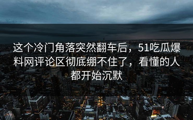 这个冷门角落突然翻车后，51吃瓜爆料网评论区彻底绷不住了，看懂的人都开始沉默