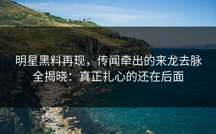 明星黑料再现，传闻牵出的来龙去脉全揭晓：真正扎心的还在后面