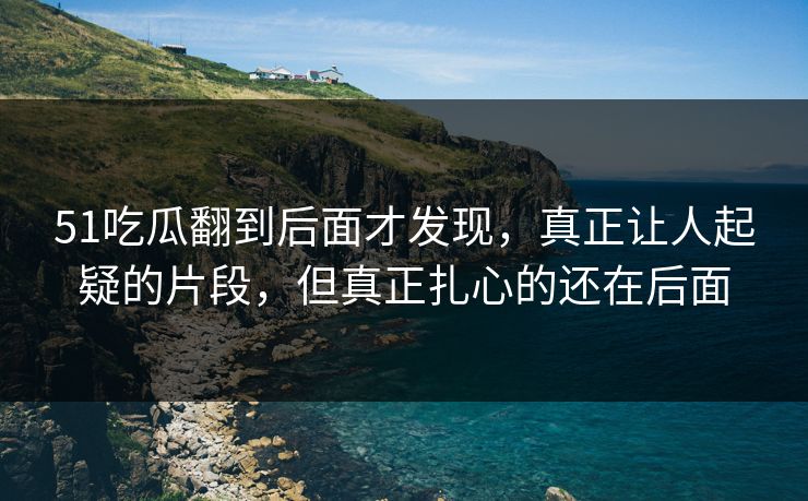 51吃瓜翻到后面才发现，真正让人起疑的片段，但真正扎心的还在后面