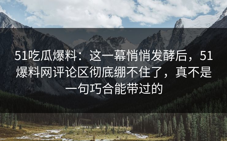 51吃瓜爆料：这一幕悄悄发酵后，51爆料网评论区彻底绷不住了，真不是一句巧合能带过的