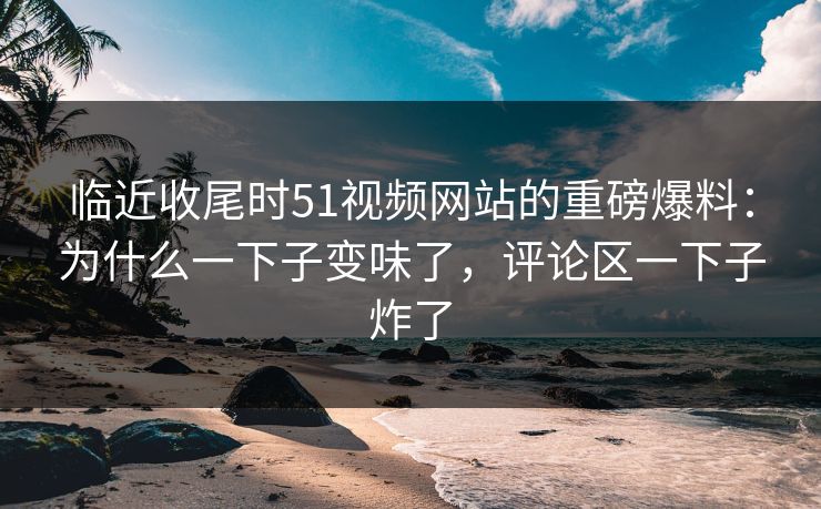 临近收尾时51视频网站的重磅爆料：为什么一下子变味了，评论区一下子炸了
