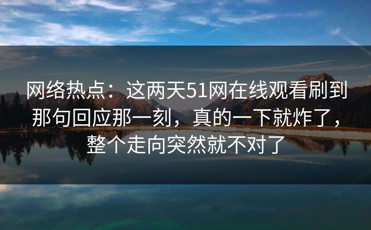 网络热点：这两天51网在线观看刷到那句回应那一刻，真的一下就炸了，整个走向突然就不对了