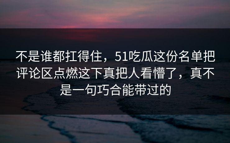 不是谁都扛得住，51吃瓜这份名单把评论区点燃这下真把人看懵了，真不是一句巧合能带过的