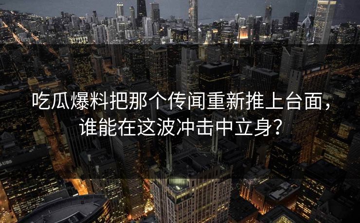 吃瓜爆料把那个传闻重新推上台面，谁能在这波冲击中立身？