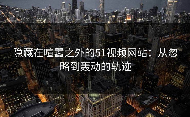 隐藏在喧嚣之外的51视频网站：从忽略到轰动的轨迹