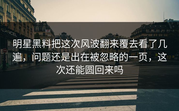 明星黑料把这次风波翻来覆去看了几遍，问题还是出在被忽略的一页，这次还能圆回来吗