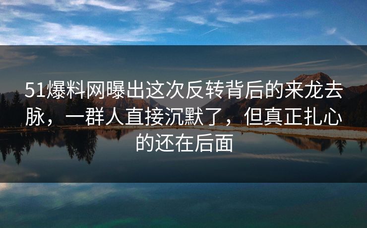 51爆料网曝出这次反转背后的来龙去脉，一群人直接沉默了，但真正扎心的还在后面