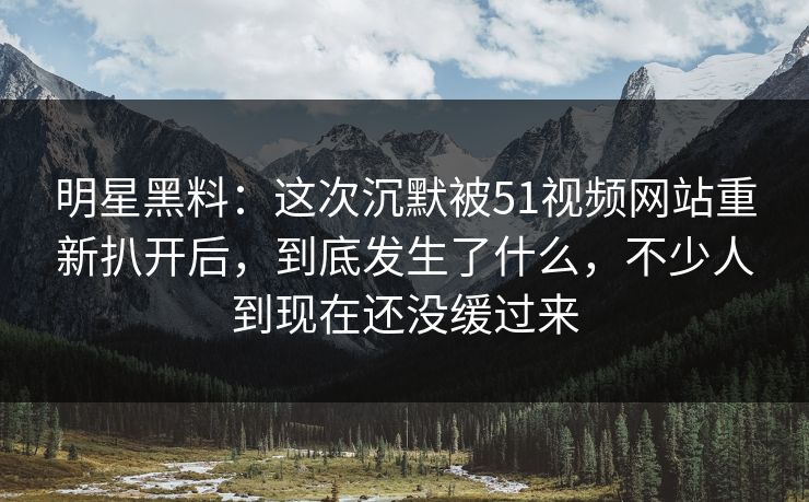 明星黑料：这次沉默被51视频网站重新扒开后，到底发生了什么，不少人到现在还没缓过来