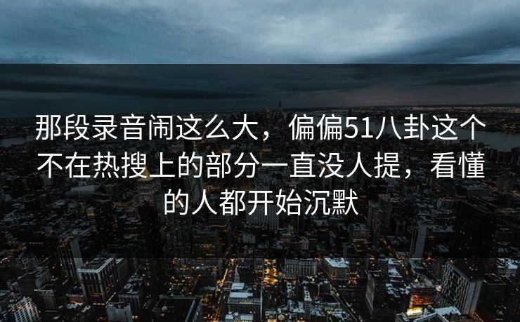 那段录音闹这么大，偏偏51八卦这个不在热搜上的部分一直没人提，看懂的人都开始沉默
