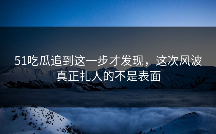 51吃瓜追到这一步才发现，这次风波真正扎人的不是表面