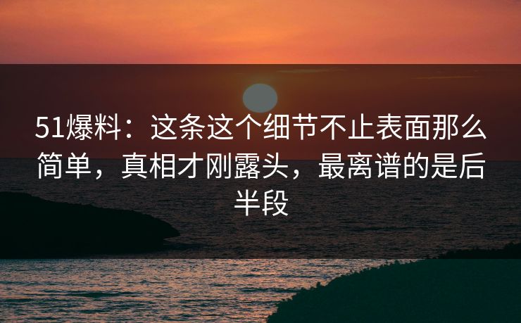 51爆料：这条这个细节不止表面那么简单，真相才刚露头，最离谱的是后半段