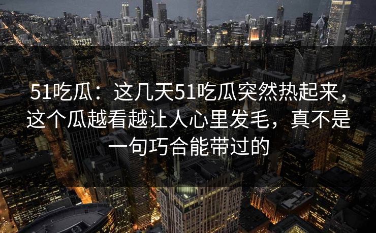 51吃瓜：这几天51吃瓜突然热起来，这个瓜越看越让人心里发毛，真不是一句巧合能带过的