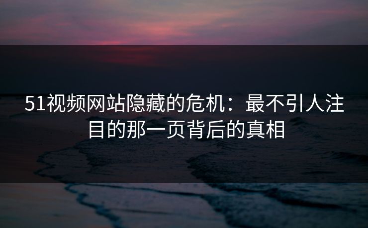 51视频网站隐藏的危机：最不引人注目的那一页背后的真相